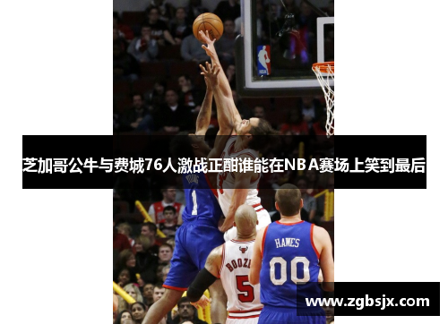 芝加哥公牛与费城76人激战正酣谁能在NBA赛场上笑到最后
